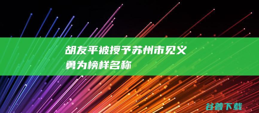 胡友平被授予 苏州市见义勇为榜样 名称